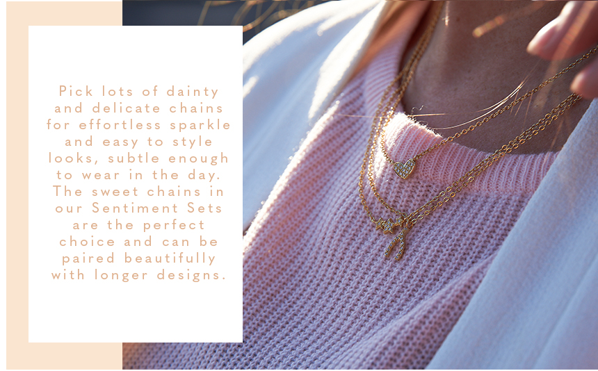 Pick lots of dainty and delicate chains for effortless sparkle and easy to style looks, subtle enough to wear in the day. The sweet chains in our Sentiment Sets are the perfect choice and can be paired beautifully with longer designs.