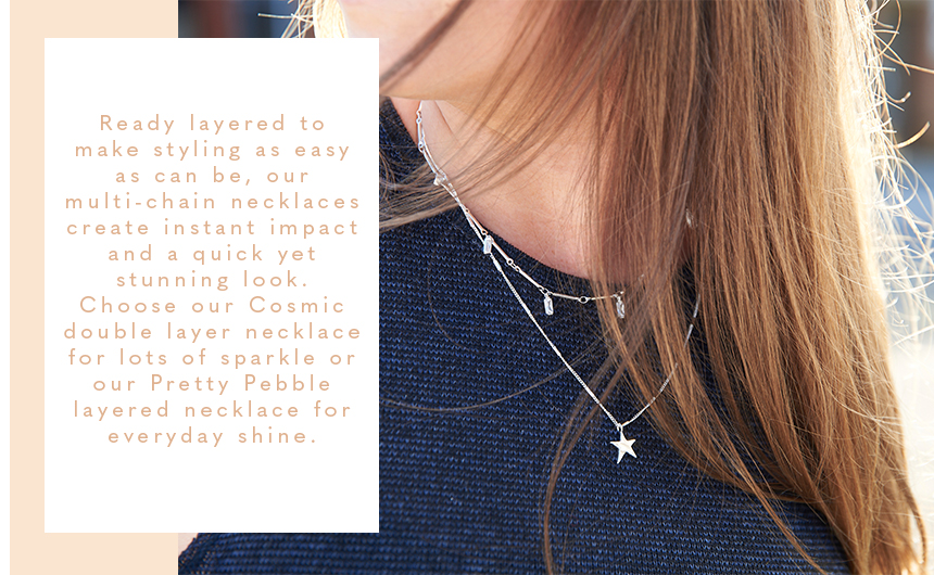 Ready layered to make styling as easy as can be, our multi-chain necklaces create instant impact and a quick yet stunning look. Choose our Cosmic double layer necklace for lots of sparkle or our Pretty Pebble layered necklace for everyday shine