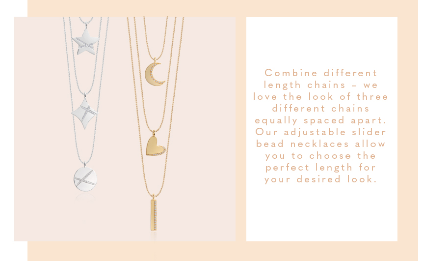 Combine different length chains – we love the look of three different chains equally spaced apart. Our adjustable slider bead necklaces allow you to choose the perfect length for your desired look.