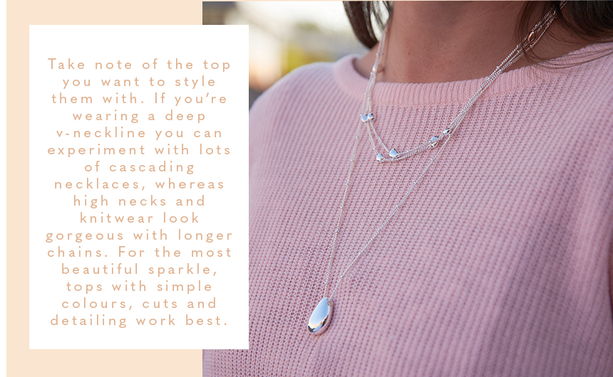 Take note of the top you want to style them with. If you’re wearing a deep v-neckline you can experiment with lots of cascading necklaces, whereas high necks and knitwear look gorgeous with longer chains. For the most beautiful sparkle, tops with simple c
