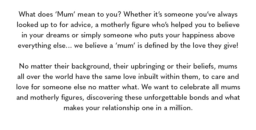 What does ‘Mum’ mean to you? Whether it’s someone you’ve always looked up to for advice, a motherly figure who’s helped you to believe in your dreams or simply someone who puts your happiness above everything else… we believe a ‘mum’ is defined by the lov