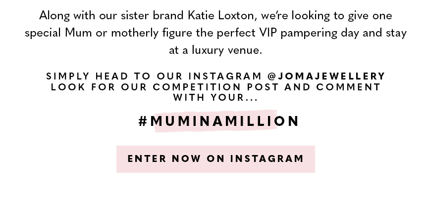 Along with our sister brand Katie Loxton, we’re looking to give one special Mum or motherly figure the perfect VIP pampering day and stay at a luxury venue. To win, head to our Instagram @JomaJewellery and nominate your #MumInAMillion on our competition p